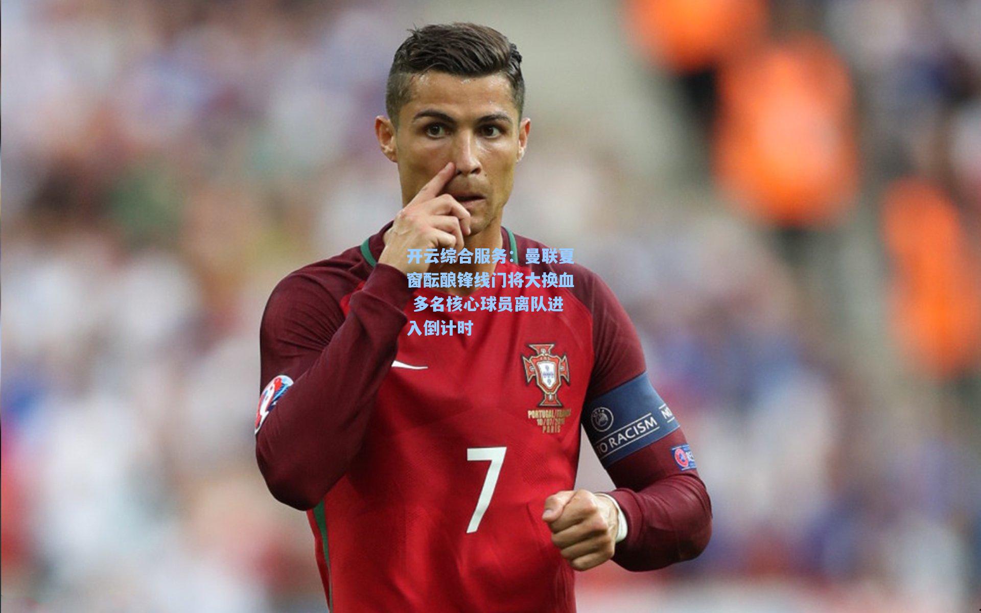 开云综合服务：曼联夏窗酝酿锋线门将大换血 多名核心球员离队进入倒计时