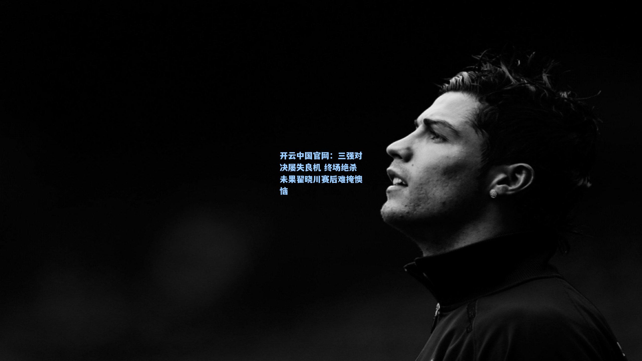开云中国官网：三强对决屡失良机 终场绝杀未果翟晓川赛后难掩懊恼
